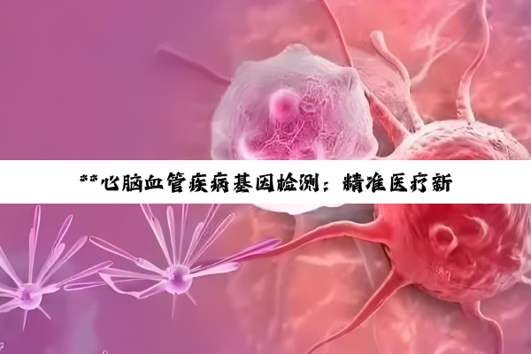 **心脑血管疾病基因检测：精准医疗新时代的健康守护者**